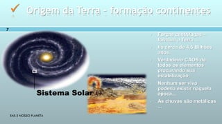 EAE-3 NOSSO PLANETA
7
 Origem da Terra – formação continentes
Sistema Solar
 Forças centrifugas –
formam a Terra ...
 há cerca de 4,5 Bilhões
anos.
 Verdadeiro CAOS de
todos os elementos
procurando sua
estabilização;
 Nenhum ser vivo
poderia existir naquela
época...
 As chuvas são metálicas
...
 