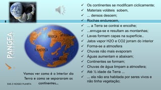 EAE-3 NOSSO PLANETA
8
PANGEA
 Os continentes se modificam ciclicamente;
 Materiais voláteis sobem,
 ... densos descem;
 Rochas endurecem,
 ... a Terra se contrai e encolhe;
 ...enruga-se e resultam as montanhas;
 Lavas formam capas na superfície..
 Jatos vapor H2O e CO2 jorram do interior
 Forma-se a atmosfera
 Chuvas não mais evaporam
 Águas aumentam e abaixam;
 Continentes se formam;
 Chuvas de água limpam a atmosfera;
 Até ½ idade da Terra ...
 ... ela não era habitada por seres vivos e
não tinha vegetação;
Vamos ver como é o interior da
Terra e como se separaram os
continentes...
 
