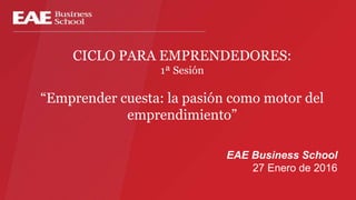 CICLO PARA EMPRENDEDORES:
1ª Sesión
“Emprender cuesta: la pasión como motor del
emprendimiento”
EAE Business School
27 Enero de 2016
 