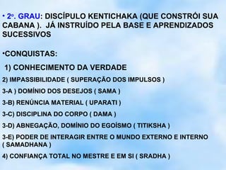 • 2o. GRAU: DISCÍPULO KENTICHAKA (QUE CONSTRÓI SUA
CABANA ). JÁ INSTRUÍDO PELA BASE E APRENDIZADOS
SUCESSIVOS

•CONQUISTAS:
1) CONHECIMENTO DA VERDADE
2) IMPASSIBILIDADE ( SUPERAÇÃO DOS IMPULSOS )
3-A ) DOMÍNIO DOS DESEJOS ( SAMA )
3-B) RENÚNCIA MATERIAL ( UPARATI )
3-C) DISCIPLINA DO CORPO ( DAMA )
3-D) ABNEGAÇÃO, DOMÍNIO DO EGOÍSMO ( TITIKSHA )
3-E) PODER DE INTERAGIR ENTRE O MUNDO EXTERNO E INTERNO
( SAMADHANA )
4) CONFIANÇA TOTAL NO MESTRE E EM SI ( SRADHA )
 