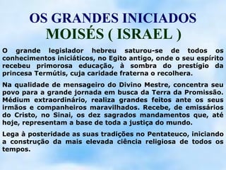 OS GRANDES INICIADOS
            MOISÉS ( ISRAEL )
O grande legislador hebreu saturou-se de todos os
conhecimentos iniciáticos, no Egito antigo, onde o seu espírito
recebeu primorosa educação, à sombra do prestígio da
princesa Termútis, cuja caridade fraterna o recolhera.
Na qualidade de mensageiro do Divino Mestre, concentra seu
povo para a grande jornada em busca da Terra da Promissão.
Médium extraordinário, realiza grandes feitos ante os seus
irmãos e companheiros maravilhados. Recebe, de emissários
do Cristo, no Sinai, os dez sagrados mandamentos que, até
hoje, representam a base de toda a justiça do mundo.
Lega à posteridade as suas tradições no Pentateuco, iniciando
a construção da mais elevada ciência religiosa de todos os
tempos.
 