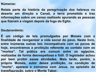 Números:
Relata parte da história da peregrinação dos hebreus no
deserto em direção a Canaã, a terra prometida e traz
informações sobre um censo realizado apurando as pessoas
que fizeram a viagem depois da fuga do Egito.

Deuteronômio:
É um código de leis promulgadas por Moisés com a
finalidade de reorganizar a vida social do povo. Neste livro,
entre inúmeras outras leis incompatíveis com os povos de
hoje, encontramos a proibição referente ao contato com os
"mortos". Tal prática era comum entre os egípcios,
realizadas de forma desrespeitosa e fútil. O legislador achou
por bem proibir essas atividades. Mais tarde, porém, o
próprio Moisés, autor dessa proibição, na condição de
"morto", aparece e conversa com Jesus, no episódio da
transfiguração, sobre o Monte Tabor.
 