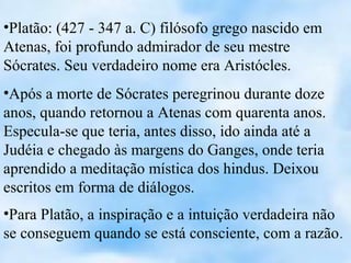 •Platão: (427 - 347 a. C) filósofo grego nascido em
Atenas, foi profundo admirador de seu mestre
Sócrates. Seu verdadeiro nome era Aristócles.
•Após a morte de Sócrates peregrinou durante doze
anos, quando retornou a Atenas com quarenta anos.
Especula-se que teria, antes disso, ido ainda até a
Judéia e chegado às margens do Ganges, onde teria
aprendido a meditação mística dos hindus. Deixou
escritos em forma de diálogos.
•Para Platão, a inspiração e a intuição verdadeira não
se conseguem quando se está consciente, com a razão .
 