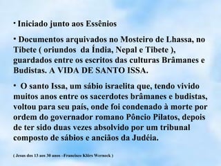 • Iniciado junto aos Essênios

• Documentos arquivados no Mosteiro de Lhassa, no
Tibete ( oriundos da Índia, Nepal e Tibete ),
guardados entre os escritos das culturas Brâmanes e
Budistas. A VIDA DE SANTO ISSA.
• O santo Issa, um sábio israelita que, tendo vivido
muitos anos entre os sacerdotes brâmanes e budistas,
voltou para seu país, onde foi condenado à morte por
ordem do governador romano Pôncio Pilatos, depois
de ter sido duas vezes absolvido por um tribunal
composto de sábios e anciãos da Judéia.
( Jesus dos 13 aos 30 anos –Francisco Klörs Werneck )
 