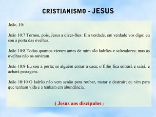 CRISTIANISMO - JESUS

João, 10:

João 10:7 Tornou, pois, Jesus a dizer-lhes: Em verdade, em verdade vos digo: eu
sou a porta das ovelhas.

João 10:8 Todos quantos vieram antes de mim são ladrões e salteadores; mas as
ovelhas não os ouviram.

João 10:9 Eu sou a porta; se alguém entrar a casa; o filho fica entrará e sairá, e
achará pastagens.

João 10:10 O ladrão não vem senão para roubar, matar e destruir; eu vim para
que tenham vida e a tenham em abundância.


                          ( Jesus aos discípulos )
 