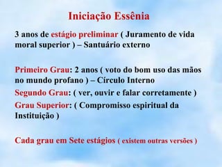 Iniciação Essênia
3 anos de estágio preliminar ( Juramento de vida
moral superior ) – Santuário externo

Primeiro Grau: 2 anos ( voto do bom uso das mãos
no mundo profano ) – Círculo Interno
Segundo Grau: ( ver, ouvir e falar corretamente )
Grau Superior: ( Compromisso espiritual da
Instituição )

Cada grau em Sete estágios ( existem outras versões )
 