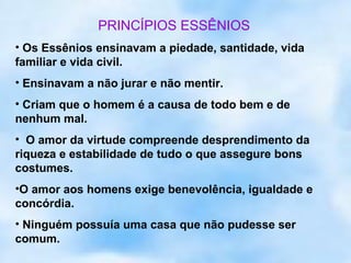 PRINCÍPIOS ESSÊNIOS
• Os Essênios ensinavam a piedade, santidade, vida
familiar e vida civil.
• Ensinavam a não jurar e não mentir.
• Criam que o homem é a causa de todo bem e de
nenhum mal.
• O amor da virtude compreende desprendimento da
riqueza e estabilidade de tudo o que assegure bons
costumes.
•O amor aos homens exige benevolência, igualdade e
concórdia.
• Ninguém possuía uma casa que não pudesse ser
comum.
 