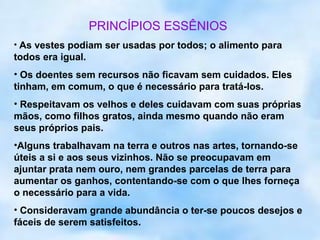 PRINCÍPIOS ESSÊNIOS
• As vestes podiam ser usadas por todos; o alimento para
todos era igual.
• Os doentes sem recursos não ficavam sem cuidados. Eles
tinham, em comum, o que é necessário para tratá-los.
• Respeitavam os velhos e deles cuidavam com suas próprias
mãos, como filhos gratos, ainda mesmo quando não eram
seus próprios pais.
•Alguns trabalhavam na terra e outros nas artes, tornando-se
úteis a si e aos seus vizinhos. Não se preocupavam em
ajuntar prata nem ouro, nem grandes parcelas de terra para
aumentar os ganhos, contentando-se com o que lhes forneça
o necessário para a vida.
• Consideravam grande abundância o ter-se poucos desejos e
fáceis de serem satisfeitos.
 