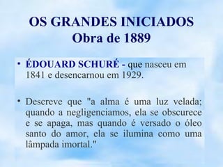 OS GRANDES INICIADOS
       Obra de 1889
• ÉDOUARD SCHURÉ - que nasceu em
  1841 e desencarnou em 1929.

• Descreve que "a alma é uma luz velada;
  quando a negligenciamos, ela se obscurece
  e se apaga, mas quando é versado o óleo
  santo do amor, ela se ilumina como uma
  lâmpada imortal."
 