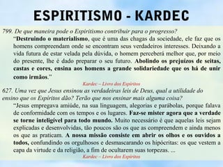 ESPIRITISMO - KARDEC
799. De que maneira pode o Espiritismo contribuir para o progresso?
    “Destruindo o materialismo, que é uma das chagas da sociedade, ele faz que os
    homens compreendam onde se encontram seus verdadeiros interesses. Deixando a
    vida futura de estar velada pela dúvida, o homem perceberá melhor que, por meio
    do presente, lhe é dado preparar o seu futuro. Abolindo os prejuízos de seitas,
    castas e cores, ensina aos homens a grande solidariedade que os há de unir
    como irmãos.”
                              Kardec – Livro dos Espíritos
627. Uma vez que Jesus ensinou as verdadeiras leis de Deus, qual a utilidade do
ensino que os Espíritos dão? Terão que nos ensinar mais alguma coisa?
    “Jesus empregava amiúde, na sua linguagem, alegorias e parábolas, porque falava
    de conformidade com os tempos e os lugares. Faz-se mister agora que a verdade
    se torne inteligível para todo mundo. Muito necessário é que aquelas leis sejam
    explicadas e desenvolvidas, tão poucos são os que as compreendem e ainda menos
    os que as praticam. A nossa missão consiste em abrir os olhos e os ouvidos a
    todos, confundindo os orgulhosos e desmascarando os hipócritas: os que vestem a
    capa da virtude e da religião, a fim de ocultarem suas torpezas. ...
                              Kardec – Livro dos Espíritos
 