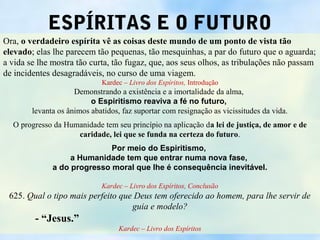 ESPÍRITAS E O FUTURO
Ora, o verdadeiro espírita vê as coisas deste mundo de um ponto de vista tão
elevado; elas lhe parecem tão pequenas, tão mesquinhas, a par do futuro que o aguarda;
a vida se lhe mostra tão curta, tão fugaz, que, aos seus olhos, as tribulações não passam
de incidentes desagradáveis, no curso de uma viagem.
                             Kardec – Livro dos Espíritos, Introdução
                     Demonstrando a existência e a imortalidade da alma,
                          o Espiritismo reaviva a fé no futuro,
        levanta os ânimos abatidos, faz suportar com resignação as vicissitudes da vida.
  O progresso da Humanidade tem seu princípio na aplicação da lei de justiça, de amor e de
                    caridade, lei que se funda na certeza do futuro.
                             Por meio do Espiritismo,
                   a Humanidade tem que entrar numa nova fase,
              a do progresso moral que lhe é consequência inevitável.

                             Kardec – Livro dos Espíritos, Conclusão
 625. Qual o tipo mais perfeito que Deus tem oferecido ao homem, para lhe servir de
                                   guia e modelo?
         - “Jesus.”
                                   Kardec – Livro dos Espíritos
 