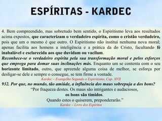 ESPÍRITAS - KARDEC
4. Bem compreendido, mas sobretudo bem sentido, o Espiritismo leva aos resultados
acima expostos, que caracterizam o verdadeiro espírita, como o cristão verdadeiro,
pois que um o mesmo é que outro. O Espiritismo não institui nenhuma nova moral;
apenas facilita aos homens a inteligência e a prática da do Cristo, facultando fé
inabalável e esclarecida aos que duvidam ou vacilam.
Reconhece-se o verdadeiro espírita pela sua transformação moral e pelos esforços
que emprega para domar suas inclinações más. Enquanto um se contenta com o seu
horizonte limitado, outro, que apreende alguma coisa de melhor, se esforça por
desligar-se dele e sempre o consegue, se tem firme a vontade.
                    Kardec – Evangelho Segundo o Espiritismo, Cap. XVII
932. Por que, no mundo, tão amiúde, a influência dos maus sobrepuja a dos bons?
               “Por fraqueza destes. Os maus são intrigantes e audaciosos,
                                  os bons são tímidos.
                        Quando estes o quiserem, preponderarão.”
                                Kardec – Livro dos Espíritos
 