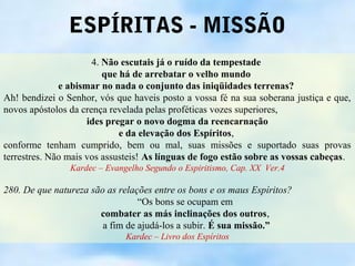 ESPÍRITAS - MISSÃO
                      4. Não escutais já o ruído da tempestade
                         que há de arrebatar o velho mundo
              e abismar no nada o conjunto das iniqüidades terrenas?
Ah! bendizei o Senhor, vós que haveis posto a vossa fé na sua soberana justiça e que,
novos apóstolos da crença revelada pelas proféticas vozes superiores,
                     ides pregar o novo dogma da reencarnação
                             e da elevação dos Espíritos,
conforme tenham cumprido, bem ou mal, suas missões e suportado suas provas
terrestres. Não mais vos assusteis! As línguas de fogo estão sobre as vossas cabeças.
                Kardec – Evangelho Segundo o Espiritismo, Cap. XX Ver.4

280. De que natureza são as relações entre os bons e os maus Espíritos?
                                 “Os bons se ocupam em
                       combater as más inclinações dos outros,
                        a fim de ajudá-los a subir. É sua missão.”
                              Kardec – Livro dos Espíritos
 