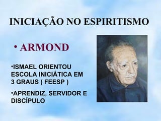 INICIAÇÃO NO ESPIRITISMO

• ARMOND
•ISMAEL ORIENTOU
ESCOLA INICIÁTICA EM
3 GRAUS ( FEESP )
•APRENDIZ, SERVIDOR E
DISCÍPULO
 