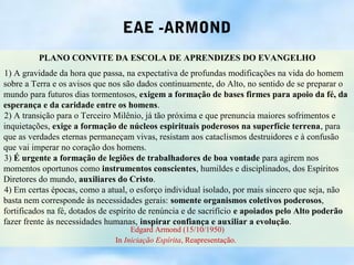 EAE -ARMOND
         PLANO CONVITE DA ESCOLA DE APRENDIZES DO EVANGELHO
1) A gravidade da hora que passa, na expectativa de profundas modificações na vida do homem
sobre a Terra e os avisos que nos são dados continuamente, do Alto, no sentido de se preparar o
mundo para futuros dias tormentosos, exigem a formação de bases firmes para apoio da fé, da
esperança e da caridade entre os homens.
2) A transição para o Terceiro Milênio, já tão próxima e que prenuncia maiores sofrimentos e
inquietações, exige a formação de núcleos espirituais poderosos na superfície terrena, para
que as verdades eternas permaneçam vivas, resistam aos cataclismos destruidores e à confusão
que vai imperar no coração dos homens.
3) É urgente a formação de legiões de trabalhadores de boa vontade para agirem nos
momentos oportunos como instrumentos conscientes, humildes e disciplinados, dos Espíritos
Diretores do mundo, auxiliares do Cristo.
4) Em certas épocas, como a atual, o esforço individual isolado, por mais sincero que seja, não
basta nem corresponde às necessidades gerais: somente organismos coletivos poderosos,
fortificados na fé, dotados de espírito de renúncia e de sacrifício e apoiados pelo Alto poderão
fazer frente às necessidades humanas, inspirar confiança e auxiliar a evolução.
                                    Edgard Armond (15/10/1950)
                               In Iniciação Espírita, Reapresentação.
 