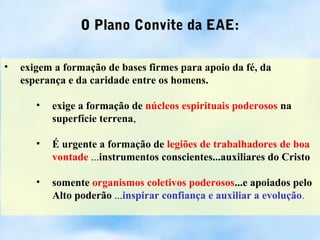 O Plano Convite da EAE:

•   exigem a formação de bases firmes para apoio da fé, da
    esperança e da caridade entre os homens.

       •   exige a formação de núcleos espirituais poderosos na
           superfície terrena,

       •   É urgente a formação de legiões de trabalhadores de boa
           vontade ...instrumentos conscientes...auxiliares do Cristo

       •   somente organismos coletivos poderosos...e apoiados pelo
           Alto poderão ...inspirar confiança e auxiliar a evolução.
 