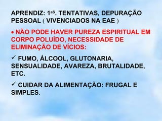 APRENDIZ: 1aS. TENTATIVAS, DEPURAÇÃO
PESSOAL ( VIVENCIADOS NA EAE )
• NÃO PODE HAVER PUREZA ESPIRITUAL EM
CORPO POLUÍDO, NECESSIDADE DE
ELIMINAÇÃO DE VÍCIOS:
 FUMO, ÁLCOOL, GLUTONARIA,
SENSUALIDADE, AVAREZA, BRUTALIDADE,
ETC.
 CUIDAR DA ALIMENTAÇÃO: FRUGAL E
SIMPLES.
 
