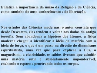 Enfatiza a importância da união da Religião e da Ciência,
como caminho do auto-conhecimento e da libertação.



Nos estudos das Ciências modernas, o autor constata que
desde Descartes, elas tendem a voltar aos dados da antiga
teosofia. Sem abandonar a hipótese dos átomos, a física
moderna chegou a identificar a idéia da matéria com a
idéia de força, o que é um passo na direção do dinamismo
espiritualista, uma vez que para explicar a Luz, o
magnetismo, a eletricidade, os sábios tiveram que admitir
uma matéria sutil e absolutamente imponderável,
enchendo o espaço e penetrando todos os corpos.
 