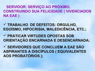 SERVIDOR: SERVIÇO AO PRÓXIMO,
CONSTRUINDO SUA FELICIDADE ( VIVENCIADOS
NA EAE )

 TRABALHO DE DEFEITOS: ORGULHO,
EGOÍSMO, HIPOCRISIA, MALEDICÊNCIA, ETC.;
 PRATICAR VIRTUDES OPOSTAS SOB
ORIENTAÇÃO ENCARNADA E DESENCARNADA;
 SERVIDORES QUE CONCLUEM A EAE SÃO
ASPIRANTES A DISCÍPULOS ( EQUIVALENTES
AOS PROBATÓRIOS );
 
