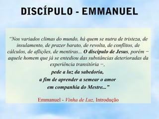 DISCÍPULO - EMMANUEL

 “Nos variados climas do mundo, há quem se nutra de tristeza, de
    insulamento, de prazer barato, de revolta, de conflitos, de
cálculos, de aflições, de mentiras... O discípulo de Jesus, porém −
aquele homem que já se entediou das substâncias deterioradas da
                     experiência transitória −,
                      pede a luz da sabedoria,
                a fim de aprender a semear o amor
                    em companhia do Mestre...”

              Emmanuel - Vinha de Luz, Introdução
 
