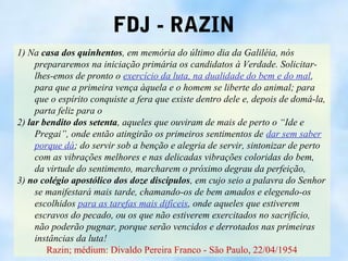 FDJ - RAZIN
1) Na casa dos quinhentos, em memória do último dia da Galiléia, nós
     prepararemos na iniciação primária os candidatos à Verdade. Solicitar-
     lhes-emos de pronto o exercício da luta, na dualidade do bem e do mal,
     para que a primeira vença àquela e o homem se liberte do animal; para
     que o espírito conquiste a fera que existe dentro dele e, depois de domá-la,
     parta feliz para o
2) lar bendito dos setenta, aqueles que ouviram de mais de perto o “Ide e
     Pregai”, onde então atingirão os primeiros sentimentos de dar sem saber
     porque dá; do servir sob a benção e alegria de servir, sintonizar de perto
     com as vibrações melhores e nas delicadas vibrações coloridas do bem,
     da virtude do sentimento, marcharem o próximo degrau da perfeição,
3) no colégio apostólico dos doze discípulos, em cujo seio a palavra do Senhor
     se manifestará mais tarde, chamando-os de bem amados e elegendo-os
     escolhidos para as tarefas mais difíceis, onde aqueles que estiverem
     escravos do pecado, ou os que não estiverem exercitados no sacrifício,
     não poderão pugnar, porque serão vencidos e derrotados nas primeiras
     instâncias da luta!
        Razin; médium: Divaldo Pereira Franco - São Paulo, 22/04/1954
 