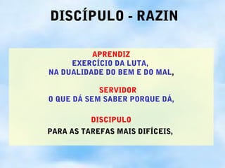 DISCÍPULO - RAZIN

          APRENDIZ
     EXERCÍCIO DA LUTA,
NA DUALIDADE DO BEM E DO MAL,

            SERVIDOR
O QUE DÁ SEM SABER PORQUE DÁ,

          DISCIPULO
PARA AS TAREFAS MAIS DIFÍCEIS,
 