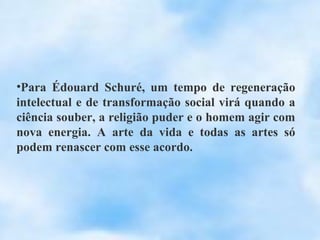 •Para Édouard Schuré, um tempo de regeneração
intelectual e de transformação social virá quando a
ciência souber, a religião puder e o homem agir com
nova energia. A arte da vida e todas as artes só
podem renascer com esse acordo.
 