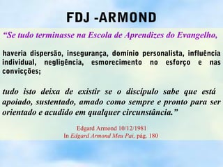 FDJ -ARMOND
“Se tudo terminasse na Escola de Aprendizes do Evangelho,

haveria dispersão, insegurança, domínio personalista, influência
individual, negligência, esmorecimento no esforço e nas
convicções;

tudo isto deixa de existir se o discípulo sabe que está
apoiado, sustentado, amado como sempre e pronto para ser
orientado e acudido em qualquer circunstância.”
                       Edgard Armond 10/12/1981
                  In Edgard Armond Meu Pai, pág. 180
 