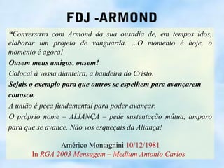 FDJ -ARMOND
“Conversava com Armond da sua ousadia de, em tempos idos,
elaborar um projeto de vanguarda. ...O momento é hoje, o
momento é agora!
Ousem meus amigos, ousem!
Colocai à vossa dianteira, a bandeira do Cristo.
Sejais o exemplo para que outros se espelhem para avançarem
conosco.
A união é peça fundamental para poder avançar.
O próprio nome – ALIANÇA – pede sustentação mútua, amparo
para que se avance. Não vos esqueçais da Aliança!

              Américo Montagnini 10/12/1981
      In RGA 2003 Mensagem – Medium Antonio Carlos
 