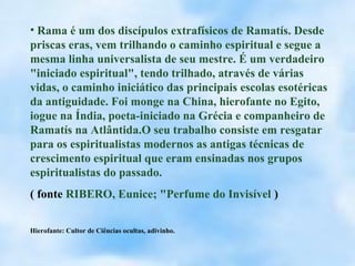 • Rama é um dos discípulos extrafísicos de Ramatís. Desde
priscas eras, vem trilhando o caminho espiritual e segue a
mesma linha universalista de seu mestre. É um verdadeiro
"iniciado espiritual", tendo trilhado, através de várias
vidas, o caminho iniciático das principais escolas esotéricas
da antiguidade. Foi monge na China, hierofante no Egito,
iogue na Índia, poeta-iniciado na Grécia e companheiro de
Ramatís na Atlântida.O seu trabalho consiste em resgatar
para os espiritualistas modernos as antigas técnicas de
crescimento espiritual que eram ensinadas nos grupos
espiritualistas do passado.
( fonte RIBERO, Eunice; "Perfume do Invisível )

Hierofante: Cultor de Ciências ocultas, adivinho.
 