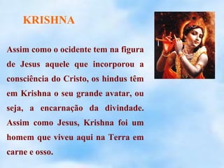 KRISHNA

Assim como o ocidente tem na figura
de Jesus aquele que incorporou a
consciência do Cristo, os hindus têm
em Krishna o seu grande avatar, ou
seja, a encarnação da divindade.
Assim como Jesus, Krishna foi um
homem que viveu aqui na Terra em
carne e osso.
 