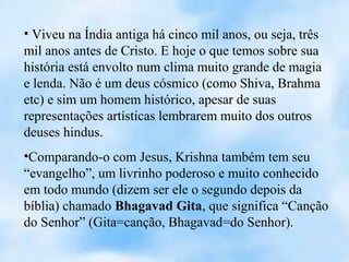 • Viveu na Índia antiga há cinco mil anos, ou seja, três
mil anos antes de Cristo. E hoje o que temos sobre sua
história está envolto num clima muito grande de magia
e lenda. Não é um deus cósmico (como Shiva, Brahma
etc) e sim um homem histórico, apesar de suas
representações artísticas lembrarem muito dos outros
deuses hindus.
•Comparando-o com Jesus, Krishna também tem seu
“evangelho”, um livrinho poderoso e muito conhecido
em todo mundo (dizem ser ele o segundo depois da
bíblia) chamado Bhagavad Gita, que significa “Canção
do Senhor” (Gita=canção, Bhagavad=do Senhor).
 