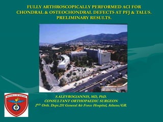 FULLY ARTHROSCOPICALLY PERFORMED ACI FOR
CHONDRAL & OSTEOCHONDRAL DEFECTS AT PFJ & TALUS.
             PRELIMINARY RESULTS.




                  S.ALEVROGIANNIS, MD, PhD.
           CONSULTANT ORTHOPAEDIC SURGEON
      2ND Orth. Dept.251 General Air Force Hospital, Athens/GR.
 