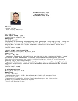 Jose Roberto Lopez Puga
rlopezpuga@gmail.com
Phone +521 (442)330-79-59
Education
Chemical Engineer
UACH - University of Chihuahua
Work Experience
Paint -Plating Process Leader
Innotec Automotive Saltillo Plant
Metalworking
July /2015 – June 2016
Responsible of all Manufacturing & Engineering processes, Maintenance, Quality, Production WWT, Powder and
electrophoretic process paint, Decorative Nickel, Chromium Zinc Alkaline, over steel Head rest, Frames and
aluminum visors. In charge of 15 Engineers, supervisors, specialized process technicians and 250 hourly
employees
Reporting to Plant Manager.
Finishes Surface Paint- Plating Leader
TRW automotive Brake systems Queretaro Plant
Metalworking
Mar / 2007 – May 2015
Responsible of Manufacturing, Chemical Process, Labs, Maintenance, and Production, from Surface Finishes
Brakes Parts. In charge of 8 Engineers, 150 operators, Specialized Process Technicians and Production
Supervisors. Also responsible of New Products Introduction/Development of Coating Process; Purchasing,
Installation, Start up and Customer Validation.
Responsible of Electrophoretic Process-Electrostatic Painting over Aluminum and Steel Casting Phenol/resins
applications, Zinc Acid Plating, Zinc-Cobalt and Zinc- Nickel Alloys, Anodized, Hard Chrome, Heat Treatments.
WWT.
Reporting to Plant Manager
Sr. Process Engineering
Stanley Tools Chihuahua Plant
Metalworking
Jan 2003 - Mar / 2007
Responsible for Chemical Process Plant, Galvanized Zinc Alkaline-Acid and Hard Chrome.
Water Treatment Plant
Responsible for Process Control Laboratory, New Projects Development and Implementation.
In Charge of 4 Supervisors and 2 process engineers.
Reporting to Engineering Manager.
 