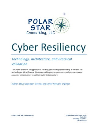 © 2012 Polar Star Consulting, LLC 14900 Conference Center Drive
Suite 280
Chantilly, VA 20151
703-955-7770
Cyber Resiliency
Technology, Architecture, and Practical
Validation
This paper proposes an approach to creating pervasive cyber resiliency. It reviews key
technologies, identifies and illustrates architecture components, and proposes to use
academic infrastructure to validate cyber infrastructure.
Author: Steve Goeringer, Director and Senior Network Engineer
 