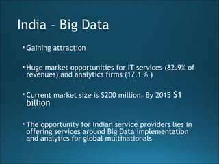 India – Big Data
• Gaining attraction
• Huge market opportunities for IT services (82.9% of
revenues) and analytics firms (17.1 % )
• Current market size is $200 million. By 2015 $1
billion
• The opportunity for Indian service providers lies in
offering services around Big Data implementation
and analytics for global multinationals
 