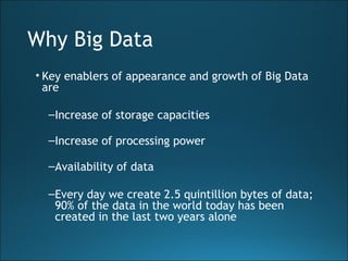 Why Big Data
• Key enablers of appearance and growth of Big Data
are
–Increase of storage capacities
–Increase of processing power
–Availability of data
–Every day we create 2.5 quintillion bytes of data;
90% of the data in the world today has been
created in the last two years alone
 