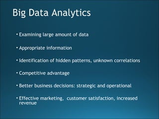 Big Data Analytics
• Examining large amount of data
• Appropriate information
• Identification of hidden patterns, unknown correlations
• Competitive advantage
• Better business decisions: strategic and operational
• Effective marketing, customer satisfaction, increased
revenue
 