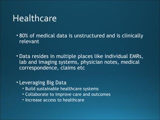 Healthcare
• 80% of medical data is unstructured and is clinically
relevant
• Data resides in multiple places like individual EMRs,
lab and imaging systems, physician notes, medical
correspondence, claims etc
• Leveraging Big Data
• Build sustainable healthcare systems
• Collaborate to improve care and outcomes
• Increase access to healthcare
 