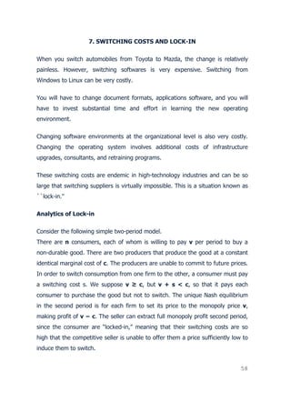 58
7. SWITCHING COSTS AND LOCK-IN
When you switch automobiles from Toyota to Mazda, the change is relatively
painless. However, switching softwares is very expensive. Switching from
Windows to Linux can be very costly.
You will have to change document formats, applications software, and you will
have to invest substantial time and effort in learning the new operating
environment.
Changing software environments at the organizational level is also very costly.
Changing the operating system involves additional costs of infrastructure
upgrades, consultants, and retraining programs.
These switching costs are endemic in high-technology industries and can be so
large that switching suppliers is virtually impossible. This is a situation known as
``lock-in.''
Analytics of Lock-in
Consider the following simple two-period model.
There are n consumers, each of whom is willing to pay v per period to buy a
non-durable good. There are two producers that produce the good at a constant
identical marginal cost of c. The producers are unable to commit to future prices.
In order to switch consumption from one firm to the other, a consumer must pay
a switching cost s. We suppose v ≥ c, but v + s < c, so that it pays each
consumer to purchase the good but not to switch. The unique Nash equilibrium
in the second period is for each firm to set its price to the monopoly price v,
making profit of v − c. The seller can extract full monopoly profit second period,
since the consumer are “locked-in,” meaning that their switching costs are so
high that the competitive seller is unable to offer them a price sufficiently low to
induce them to switch.
 