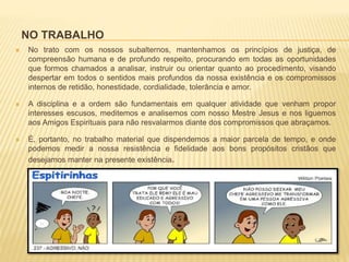 NO TRABALHO
 No trato com os nossos subalternos, mantenhamos os princípios de justiça, de
compreensão humana e de profundo respeito, procurando em todas as oportunidades
que formos chamados a analisar, instruir ou orientar quanto ao procedimento, visando
despertar em todos o sentidos mais profundos da nossa existência e os compromissos
internos de retidão, honestidade, cordialidade, tolerância e amor.
 A disciplina e a ordem são fundamentais em qualquer atividade que venham propor
interesses escusos, meditemos e analisemos com nosso Mestre Jesus e nos liguemos
aos Amigos Espirituais para não resvalarmos diante dos compromissos que abraçamos.
 É, portanto, no trabalho material que dispendemos a maior parcela de tempo, e onde
podemos medir a nossa resistência e fidelidade aos bons propósitos cristãos que
desejamos manter na presente existência.
 