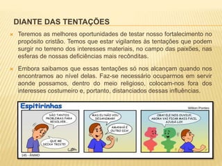 DIANTE DAS TENTAÇÕES
 Teremos as melhores oportunidades de testar nosso fortalecimento no
propósito cristão. Temos que estar vigilantes às tentações que podem
surgir no terreno dos interesses materiais, no campo das paixões, nas
esferas de nossas deficiências mais recônditas.
 Embora saibamos que essas tentações só nos alcançam quando nos
encontramos ao nível delas. Faz-se necessário ocuparmos em servir
aonde possamos, dentro do meio religioso, colocam-nos fora dos
interesses costumeiro e, portanto, distanciados dessas influências.
 