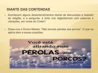 DIANTE DAS CONTENDAS
 Acontecem alguns desentendimentos diante de discussões a respeito
de religião, e a pergunta: é licito nos digladiarmos com palavras e
vibrações, em nome do Cristo?
 Disse-nos o Divino Mestre: “Não lanceis pérolas aos porcos”. O que se
aplica bem a essas ocasiões.
 