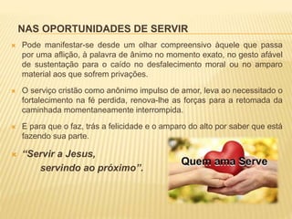 NAS OPORTUNIDADES DE SERVIR
 Pode manifestar-se desde um olhar compreensivo àquele que passa
por uma aflição, à palavra de ânimo no momento exato, no gesto afável
de sustentação para o caído no desfalecimento moral ou no amparo
material aos que sofrem privações.
 O serviço cristão como anônimo impulso de amor, leva ao necessitado o
fortalecimento na fé perdida, renova-lhe as forças para a retomada da
caminhada momentaneamente interrompida.
 E para que o faz, trás a felicidade e o amparo do alto por saber que está
fazendo sua parte.
 “Servir a Jesus,
servindo ao próximo”.
 