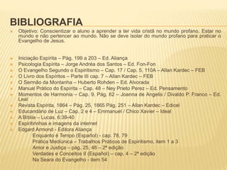 BIBLIOGRAFIA
 Objetivo: Conscientizar o aluno a aprender a ter vida cristã no mundo profano. Estar no
mundo e não pertencer ao mundo. Não se deve isolar do mundo profano para praticar o
Evangelho de Jesus.
 Iniciação Espírita – Pág. 199 a 203 – Ed. Aliança
 Psicologia Espírita – Jorge Andréa dos Santos – Ed. Fon-Fon
 O Evangelho Segundo o Espiritismo – Cap. 17 / Cap. 5, 110A – Allan Kardec – FEB
 O Livro dos Espíritos – Parte III cap. 7 – Allan Kardec – FEB
 O Sermão da Montanha – Huberto Rohden – Ed. Alvorada
 Manual Prático do Espírita – Cap. 48 – Ney Prieto Perez – Ed. Pensamento
 Momentos de Harmonia – Cap. 9, Pág. 62 – Joanna de Angelis / Divaldo P. Franco – Ed.
Leal
 Revista Espírita, 1864 – Pág. 25, 1865 Pág. 251 – Allan Kardec – Edicel
 Educandário de Luz – Cap. 2 e 4 – Emmanuel / Chico Xavier – Ideal
 A Bíblia – Lucas, 6:39-40
 Espiritirinhas e imagens da internet
 Edgard Armond - Editora Aliança
Enquanto é Tempo (Español) - cap. 78, 79
Prática Mediúnica – Trabalhos Práticos de Espiritismo, item 1 a 3
Amor e Justiça – pág. 25, 48 – 2ª edição
Verdades e Conceitos II (Español) – cap. 4 – 2ª edição
Na Seara do Evangelho - item 54
 
