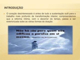 INTRODUÇÃO
 O coração desinteressado é antes de tudo a sustentação sutil para o
trabalho mais profundo de transformação interior, compreendemos
que a reforma íntima, com o decorrer do tempo, passa a ser
exteriorizada sobe as várias formas de doação.
 