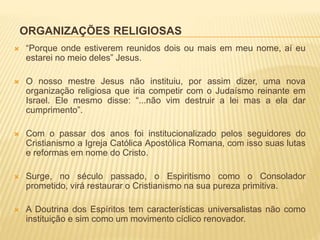 ORGANIZAÇÕES RELIGIOSAS
 “Porque onde estiverem reunidos dois ou mais em meu nome, aí eu
estarei no meio deles” Jesus.
 O nosso mestre Jesus não instituiu, por assim dizer, uma nova
organização religiosa que iria competir com o Judaísmo reinante em
Israel. Ele mesmo disse: “...não vim destruir a lei mas a ela dar
cumprimento”.
 Com o passar dos anos foi institucionalizado pelos seguidores do
Cristianismo a Igreja Católica Apostólica Romana, com isso suas lutas
e reformas em nome do Cristo.
 Surge, no século passado, o Espiritismo como o Consolador
prometido, virá restaurar o Cristianismo na sua pureza primitiva.
 A Doutrina dos Espíritos tem características universalistas não como
instituição e sim como um movimento cíclico renovador.
 