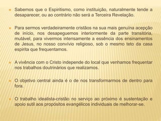  Sabemos que o Espiritismo, como instituição, naturalmente tende a
desaparecer, ou ao contrário não será a Terceira Revelação.
 Para sermos verdadeiramente cristãos na sua mais genuína acepção
de início, nos desapeguemos interiormente da parte transitória,
mutável, para vivermos intensamente a essência dos ensinamentos
de Jesus, no nosso convívio religioso, sob o mesmo teto da casa
espirita que frequentamos.
 A vivência com o Cristo independe do local que venhamos frequentar
nos trabalhos doutrinários que realizamos.
 O objetivo central ainda é o de nos transformarmos de dentro para
fora.
 O trabalho idealista-cristão no serviço ao próximo é sustentação e
apoio sutil aos propósitos evangélicos individuais de melhorar-se.
 