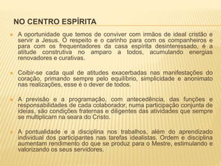NO CENTRO ESPÍRITA
 A oportunidade que temos de conviver com irmãos de ideal cristão e
servir a Jesus. O respeito e o carinho para com os companheiros e
para com os frequentadores da casa espírita desinteressado, é a
atitude construtiva no amparo a todos, acumulando energias
renovadores e curativas.
 Coibir-se cada qual de atitudes exacerbadas nas manifestações do
coração, primando sempre pelo equilíbrio, simplicidade e anonimato
nas realizações, esse é o dever de todos.
 A previsão e a programação, com antecedência, das funções e
responsabilidades de cada colaborador, numa participação conjunta de
ideias, são condições fraternas e diligentes das atividades que sempre
se multiplicam na seara do Cristo.
 A pontualidade e a disciplina nos trabalhos, além do aprendizado
individual dos participantes nas tarefas idealistas. Ordem e disciplina
aumentam rendimento do que se produz para o Mestre, estimulando e
valorizando os seus servidores.
 