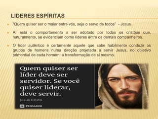LIDERES ESPÍRITAS
 “Quem quiser ser o maior entre vós, seja o servo de todos” - Jesus.
 Aí está o comportamento a ser adotado por todos os cristãos que,
naturalmente, se evidenciam como líderes entre os demais companheiros.
 O líder autêntico é certamente aquele que sabe habilmente conduzir os
grupos de homens numa direção projetada a servir Jesus, no objetivo
primordial de cada homem: a transformação de si mesmo.
 
